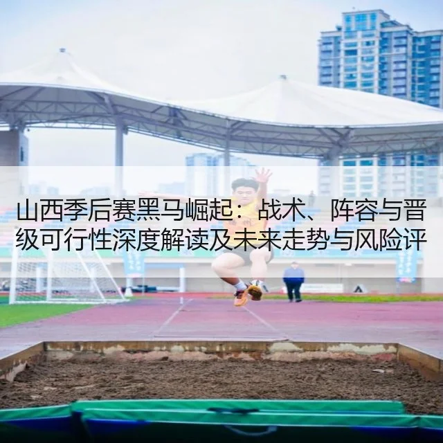 山西季后赛黑马崛起：战术、阵容与晋级可行性深度解读及未来走势与风险评估